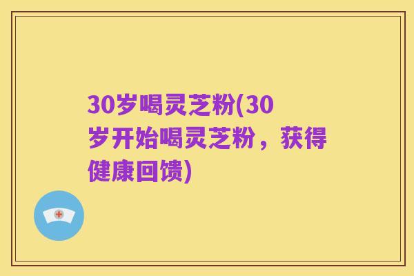 30岁喝灵芝粉(30岁开始喝灵芝粉，获得健康回馈)