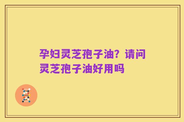 孕妇灵芝孢子油？请问灵芝孢子油好用吗