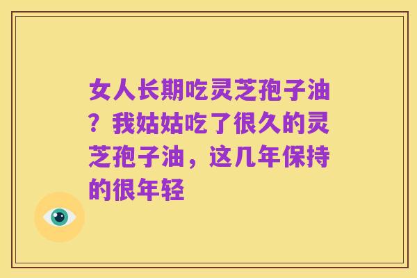 女人长期吃灵芝孢子油？我姑姑吃了很久的灵芝孢子油，这几年保持的很年轻