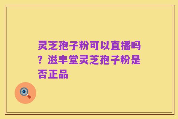 灵芝孢子粉可以直播吗？滋丰堂灵芝孢子粉是否正品