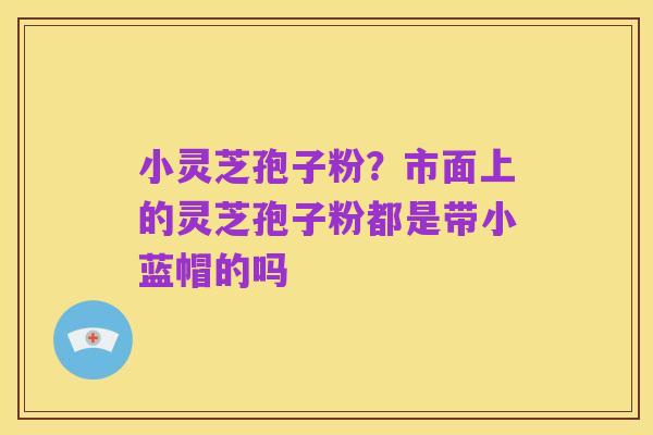 小灵芝孢子粉?市面上的灵芝孢子粉都是带小蓝帽的吗