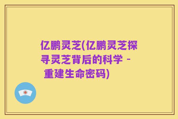 亿鹏灵芝(亿鹏灵芝探寻灵芝背后的科学 - 重建生命密码)