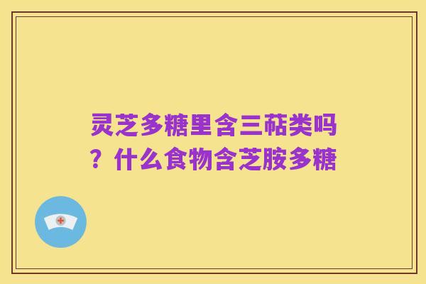 灵芝多糖里含三萜类吗?什么食物含芝胺多糖