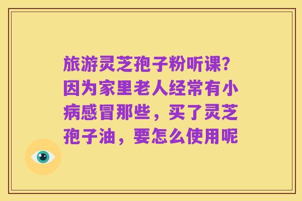 旅游灵芝孢子粉听课?因为家里老人经常有小病感冒那些,买了灵芝孢子油,要怎么使用呢