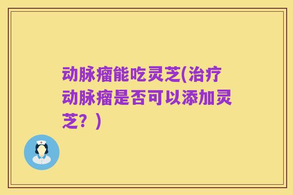 动脉瘤能吃灵芝(治疗动脉瘤是否可以添加灵芝？)