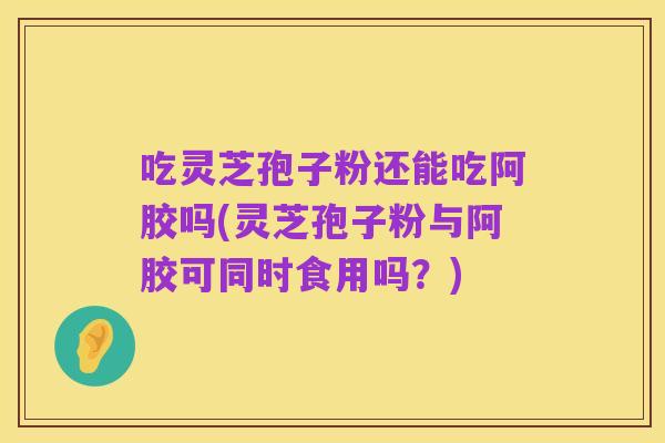 吃灵芝孢子粉还能吃阿胶吗(灵芝孢子粉与阿胶可同时食用吗？)