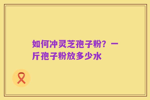 如何冲灵芝孢子粉?一斤孢子粉放多少水