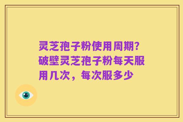 灵芝孢子粉使用周期？破壁灵芝孢子粉每天服用几次，每次服多少