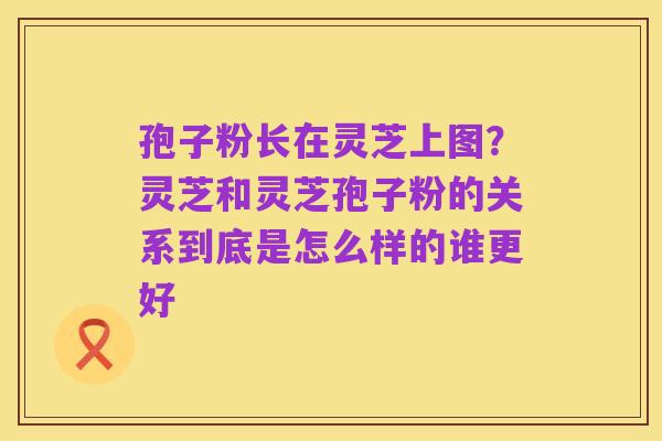 孢子粉长在灵芝上图?灵芝和灵芝孢子粉的关系到底是怎么样的谁更好