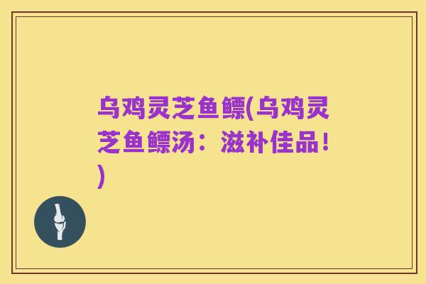 乌鸡灵芝鱼鳔(乌鸡灵芝鱼鳔汤:滋补佳品!)