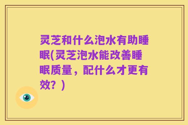 灵芝和什么泡水有助睡眠(灵芝泡水能改善睡眠质量，配什么才更有效？)