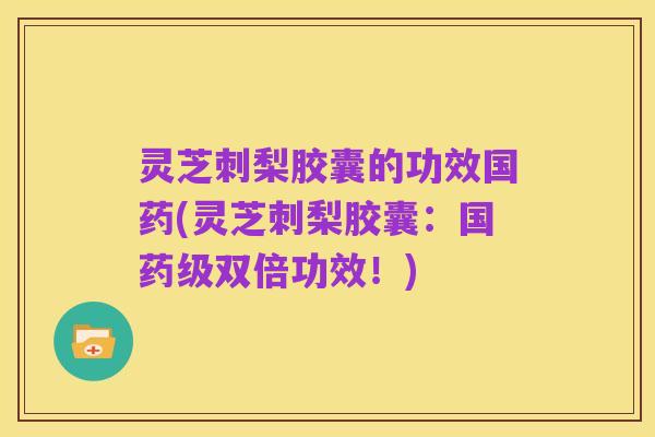 灵芝刺梨胶囊的功效国药(灵芝刺梨胶囊:国药级双倍功效!)