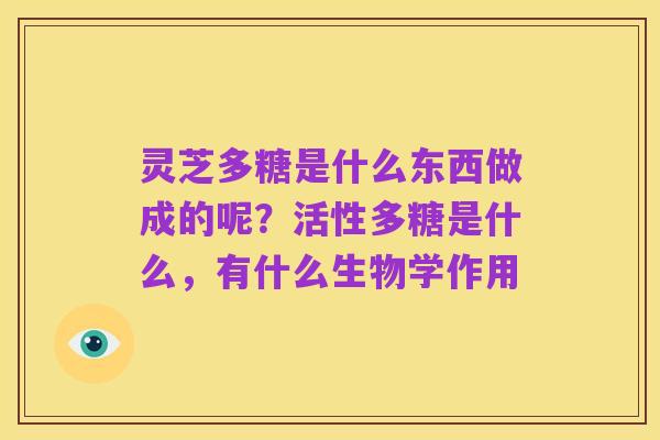 灵芝多糖是什么东西做成的呢?活性多糖是什么,有什么生物学作用