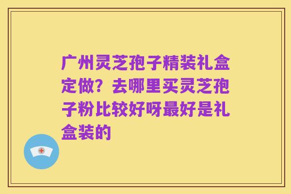 广州灵芝孢子精装礼盒定做?去哪里买灵芝孢子粉比较好呀最好是礼盒装的