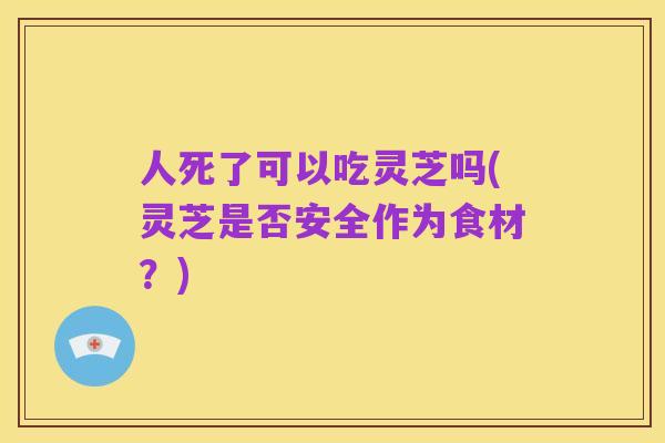 人死了可以吃灵芝吗(灵芝是否安全作为食材?)