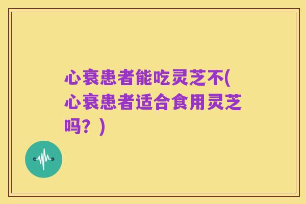 心衰患者能吃灵芝不(心衰患者适合食用灵芝吗?)