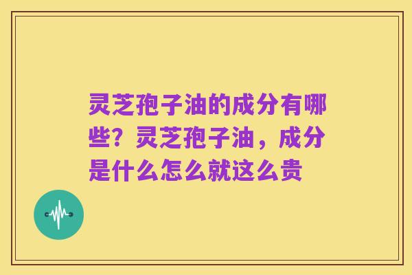灵芝孢子油的成分有哪些?灵芝孢子油,成分是什么怎么就这么贵