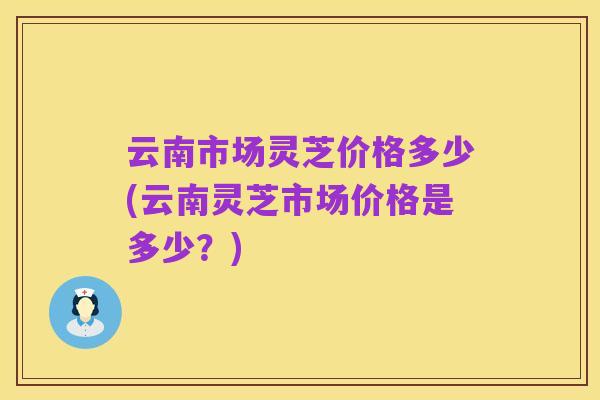 云南市场灵芝价格多少(云南灵芝市场价格是多少？)