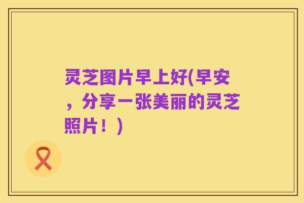 灵芝图片早上好(早安，分享一张美丽的灵芝照片！)