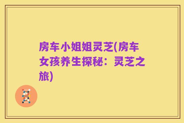 房车小姐姐灵芝(房车女孩养生探秘:灵芝之旅)