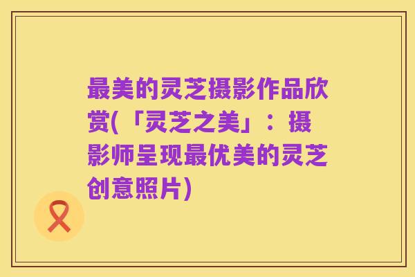 最美的灵芝摄影作品欣赏(「灵芝之美」:摄影师呈现最优美的灵芝创意照片)