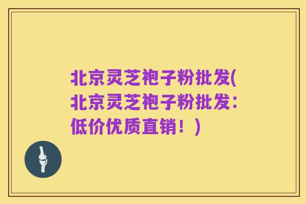 北京灵芝袍子粉批发(北京灵芝袍子粉批发:低价优质直销!)