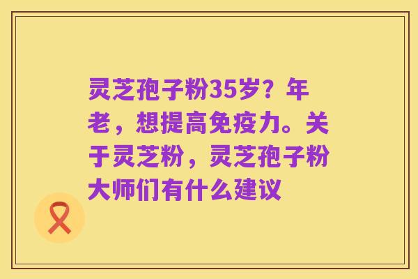 灵芝孢子粉35岁?年老,想提高免疫力。关于灵芝粉,灵芝孢子粉大师们有什么建议