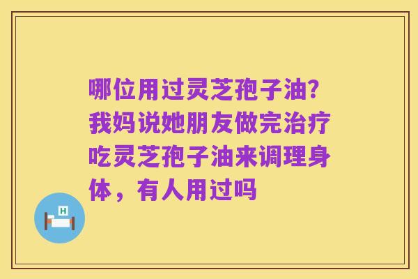 哪位用过灵芝孢子油?我妈说她朋友做完治疗吃灵芝孢子油来调理身体,有人用过吗