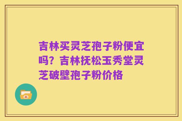 吉林买灵芝孢子粉便宜吗?吉林抚松玉秀堂灵芝破壁孢子粉价格