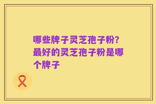 哪些牌子灵芝孢子粉？最好的灵芝孢子粉是哪个牌子