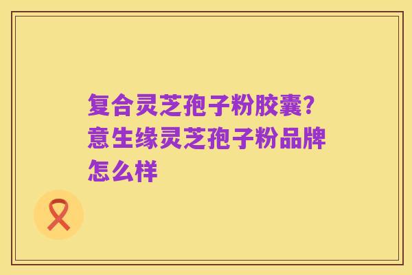 复合灵芝孢子粉胶囊?意生缘灵芝孢子粉品牌怎么样