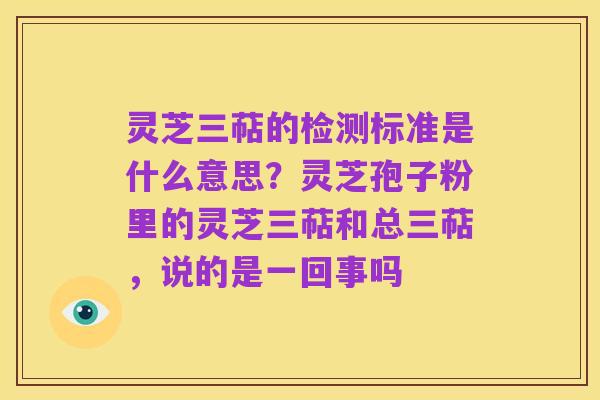 灵芝三萜的检测标准是什么意思？灵芝孢子粉里的灵芝三萜和总三萜，说的是一回事吗