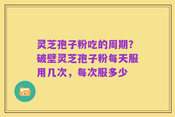灵芝孢子粉吃的周期?破壁灵芝孢子粉每天服用几次,每次服多少