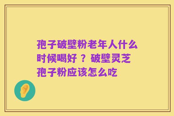 孢子破壁粉老年人什么时候喝好 ？破壁灵芝孢子粉应该怎么吃