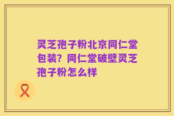灵芝孢子粉北京同仁堂包装?同仁堂破壁灵芝孢子粉怎么样