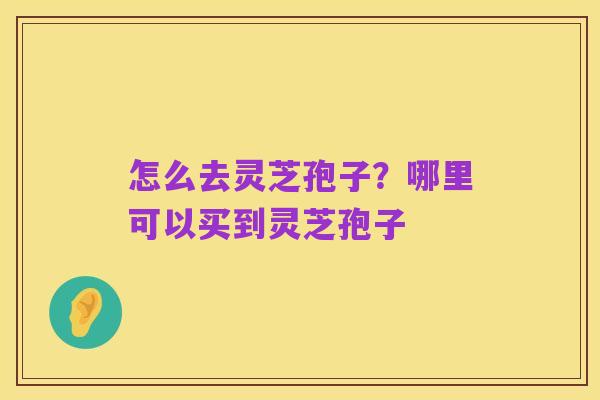 怎么去灵芝孢子?哪里可以买到灵芝孢子