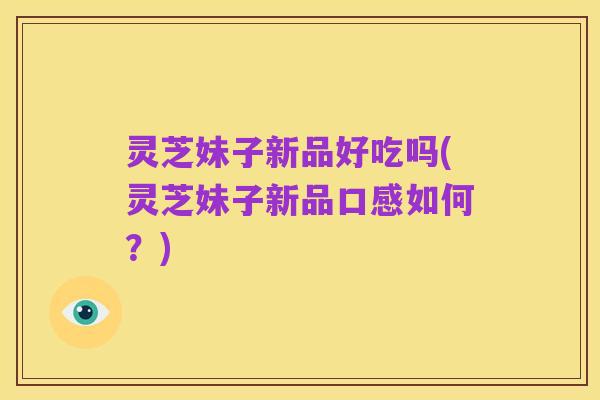 灵芝妹子新品好吃吗(灵芝妹子新品口感如何?)