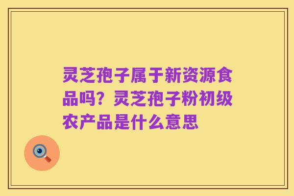 灵芝孢子属于新资源食品吗?灵芝孢子粉初级农产品是什么意思
