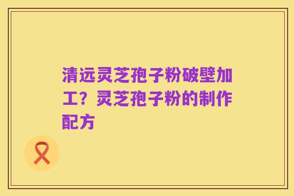 清远灵芝孢子粉破壁加工？灵芝孢子粉的制作配方