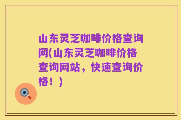 山东灵芝咖啡价格查询网(山东灵芝咖啡价格查询网站,快速查询价格!)