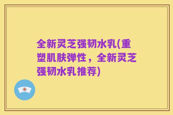 全新灵芝强韧水乳(重塑肌肤弹性,全新灵芝强韧水乳推荐)