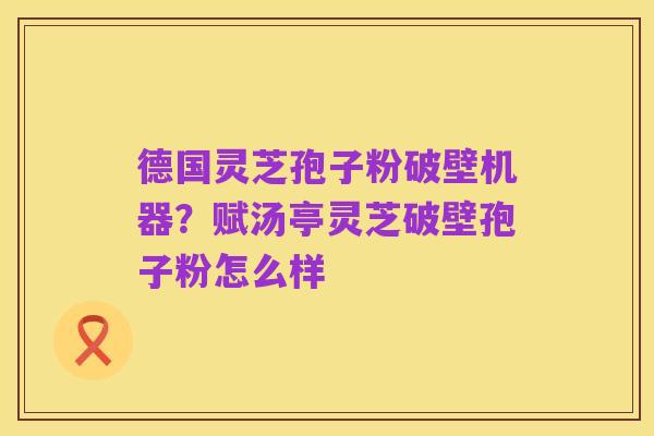 德国灵芝孢子粉破壁机器？赋汤亭灵芝破壁孢子粉怎么样