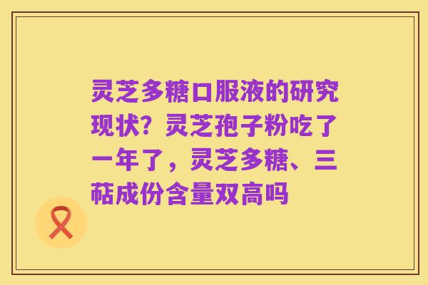 灵芝多糖口服液的研究现状?灵芝孢子粉吃了一年了,灵芝多糖、三萜成份含量双高吗