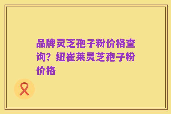 品牌灵芝孢子粉价格查询？纽崔莱灵芝孢子粉价格