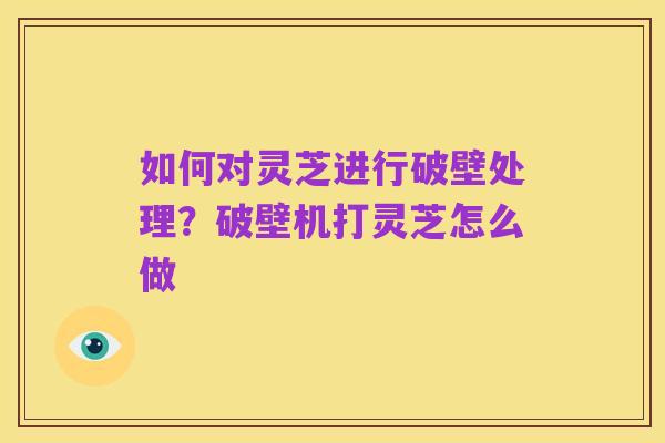 如何对灵芝进行破壁处理?破壁机打灵芝怎么做