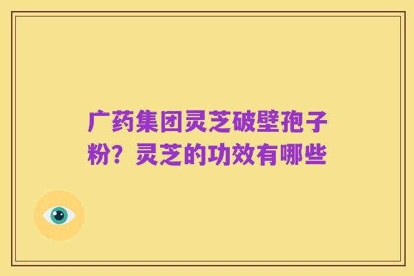 广药集团灵芝破壁孢子粉？灵芝的功效有哪些