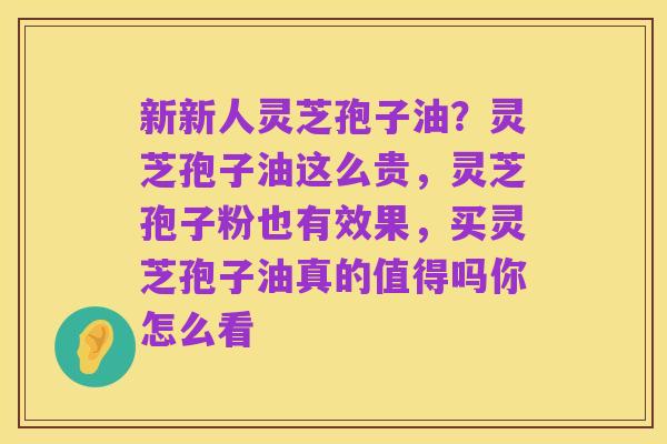 新新人灵芝孢子油？灵芝孢子油这么贵，灵芝孢子粉也有效果，买灵芝孢子油真的值得吗你怎么看