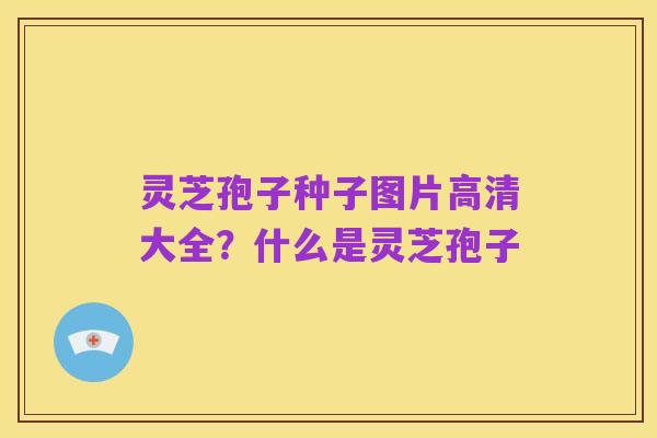 灵芝孢子种子图片高清大全?什么是灵芝孢子