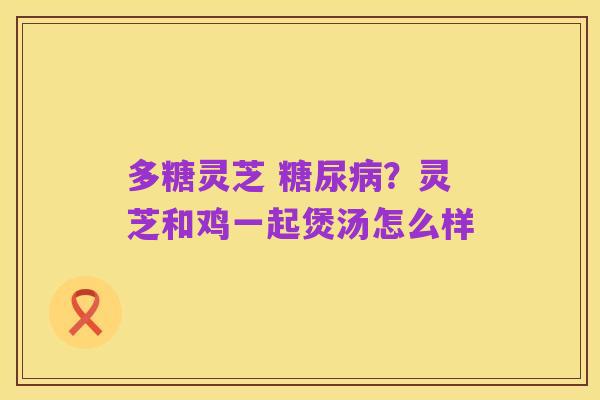 多糖灵芝 糖尿病?灵芝和鸡一起煲汤怎么样