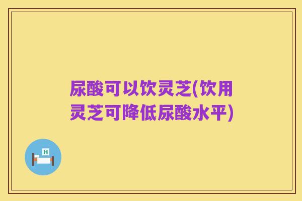 尿酸可以饮灵芝(饮用灵芝可降低尿酸水平)